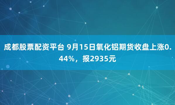 成都股票配资平台 9月15日氧化铝期货收盘上涨0.44%，报2935元