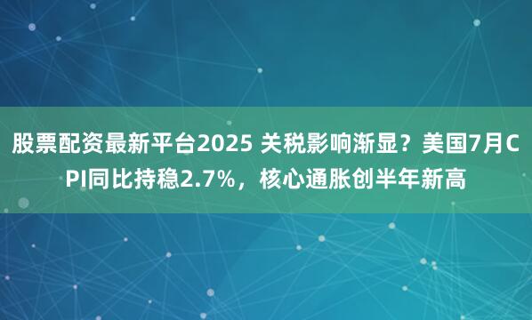 股票配资最新平台2025 关税影响渐显？美国7月CPI同比持稳2.7%，核心通胀创半年新高
