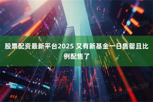 股票配资最新平台2025 又有新基金一日售罄且比例配售了