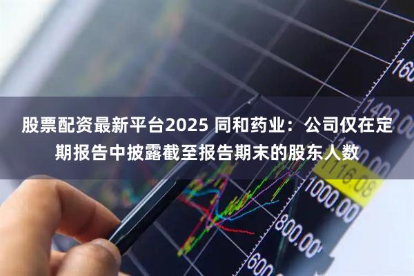 股票配资最新平台2025 同和药业：公司仅在定期报告中披露截至报告期末的股东人数