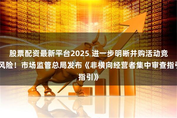 股票配资最新平台2025 进一步明晰并购活动竞争风险！市场监管总局发布《非横向经营者集中审查指引》