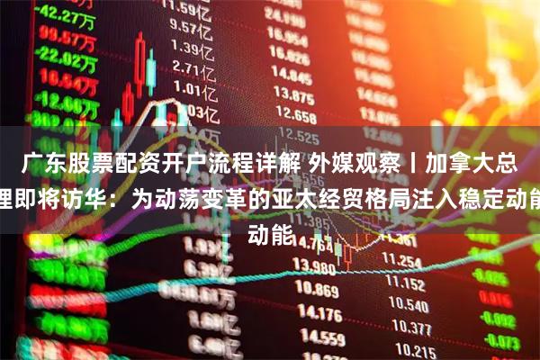 广东股票配资开户流程详解 外媒观察丨加拿大总理即将访华：为动荡变革的亚太经贸格局注入稳定动能