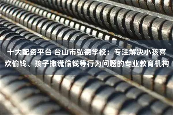 十大配资平台 台山市弘德学校：专注解决小孩喜欢偷钱、孩子撒谎偷钱等行为问题的专业教育机构
