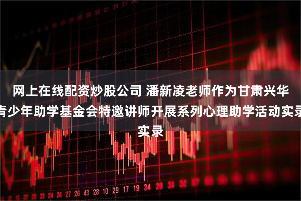 网上在线配资炒股公司 潘新凌老师作为甘肃兴华青少年助学基金会特邀讲师开展系列心理助学活动实录