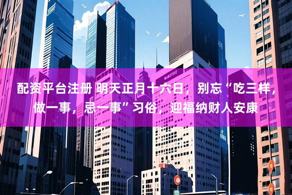 配资平台注册 明天正月十六日，别忘“吃三样，做一事，忌一事”习俗，迎福纳财人安康