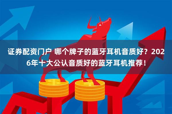 证券配资门户 哪个牌子的蓝牙耳机音质好？2026年十大公认音质好的蓝牙耳机推荐！