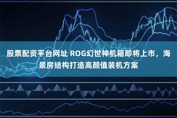 股票配资平台网址 ROG幻世神机箱即将上市，海景房结构打造高颜值装机方案