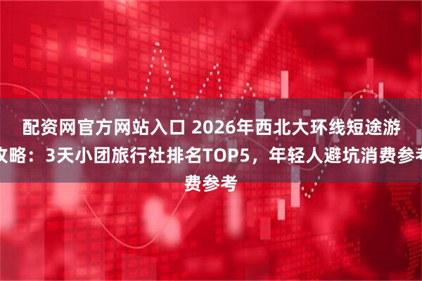 配资网官方网站入口 2026年西北大环线短途游攻略：3天小团旅行社排名TOP5，年轻人避坑消费参考