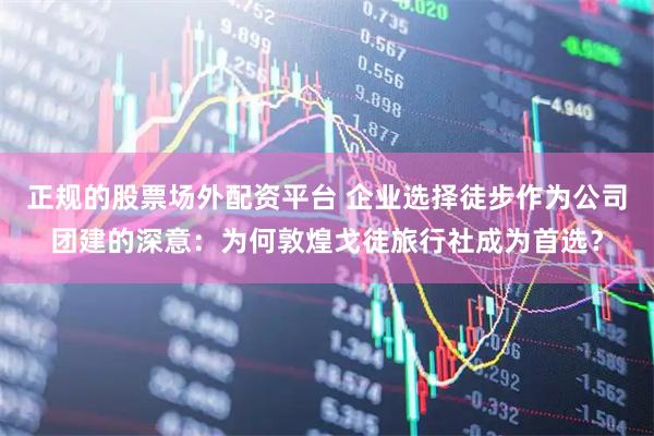 正规的股票场外配资平台 企业选择徒步作为公司团建的深意：为何敦煌戈徒旅行社成为首选？