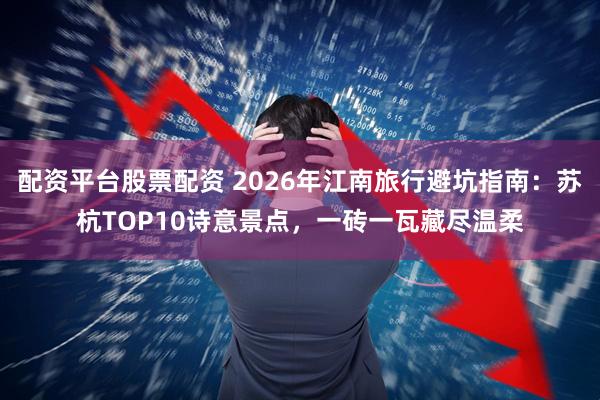 配资平台股票配资 2026年江南旅行避坑指南：苏杭TOP10诗意景点，一砖一瓦藏尽温柔