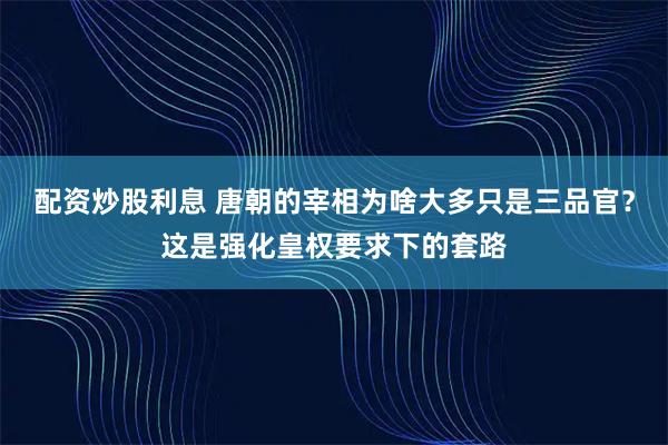配资炒股利息 唐朝的宰相为啥大多只是三品官？这是强化皇权要求下的套路