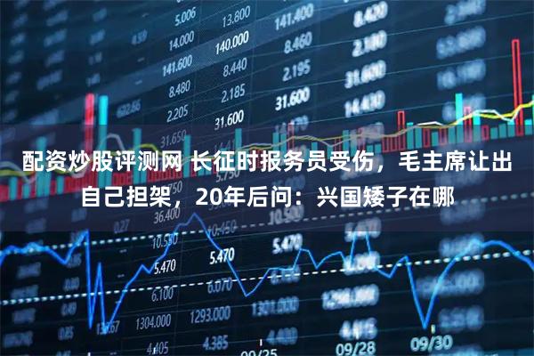 配资炒股评测网 长征时报务员受伤，毛主席让出自己担架，20年后问：兴国矮子在哪