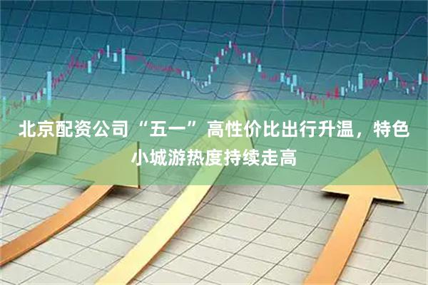 北京配资公司 “五一” 高性价比出行升温，特色小城游热度持续走高